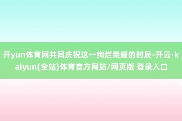 开yun体育网共同庆祝这一绚烂荣耀的时辰-开云·kaiyun(全站)体育官方网站/网页版 登录入口