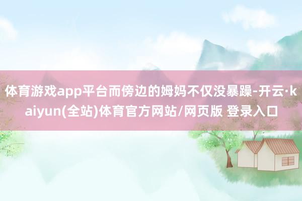 体育游戏app平台而傍边的姆妈不仅没暴躁-开云·kaiyun(全站)体育官方网站/网页版 登录入口