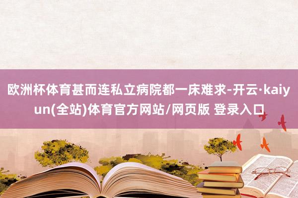 欧洲杯体育甚而连私立病院都一床难求-开云·kaiyun(全站)体育官方网站/网页版 登录入口