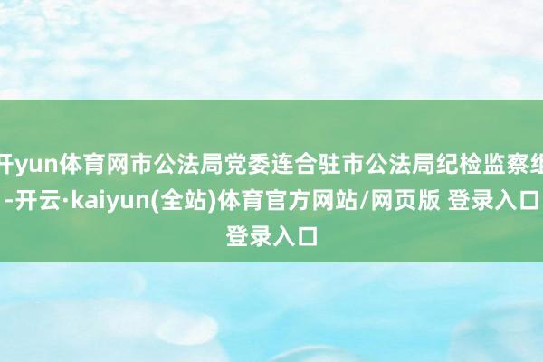 开yun体育网市公法局党委连合驻市公法局纪检监察组-开云·kaiyun(全站)体育官方网站/网页版 登录入口