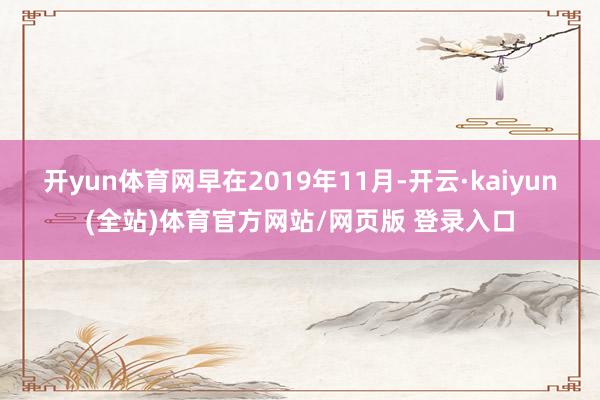 开yun体育网早在2019年11月-开云·kaiyun(全站)体育官方网站/网页版 登录入口