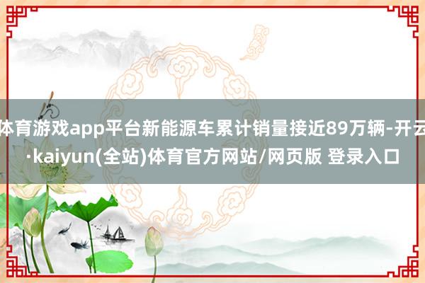 体育游戏app平台新能源车累计销量接近89万辆-开云·kaiyun(全站)体育官方网站/网页版 登录入口