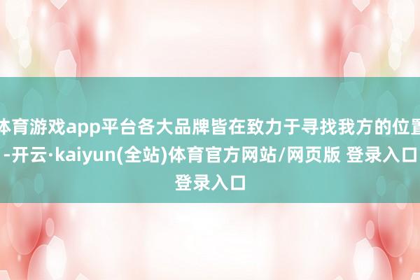 体育游戏app平台各大品牌皆在致力于寻找我方的位置-开云·kaiyun(全站)体育官方网站/网页版 登录入口