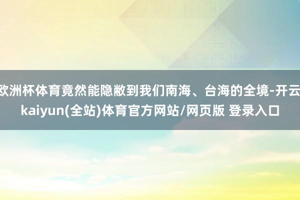 欧洲杯体育竟然能隐敝到我们南海、台海的全境-开云·kaiyun(全站)体育官方网站/网页版 登录入口