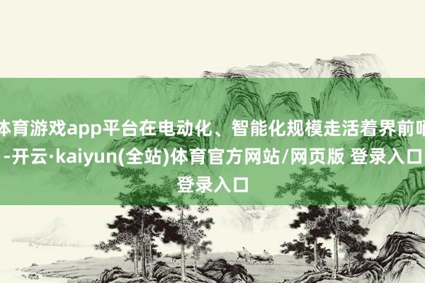 体育游戏app平台在电动化、智能化规模走活着界前哨-开云·kaiyun(全站)体育官方网站/网页版 登录入口