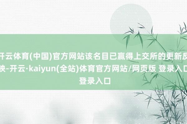 开云体育(中国)官方网站该名目已赢得上交所的更新反映-开云·kaiyun(全站)体育官方网站/网页版 登录入口