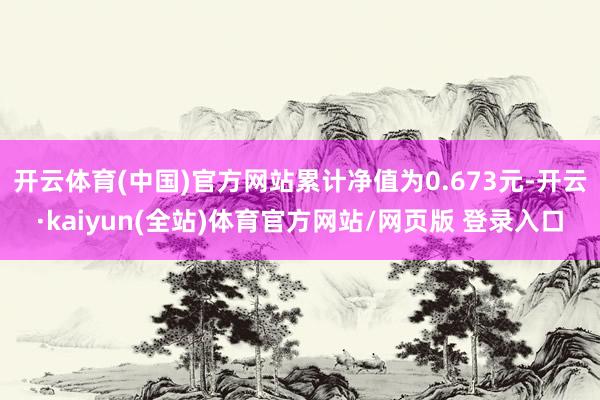 开云体育(中国)官方网站累计净值为0.673元-开云·kaiyun(全站)体育官方网站/网页版 登录入口