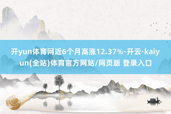 开yun体育网近6个月高涨12.37%-开云·kaiyun(全站)体育官方网站/网页版 登录入口
