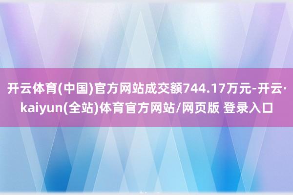 开云体育(中国)官方网站成交额744.17万元-开云·kaiyun(全站)体育官方网站/网页版 登录入口