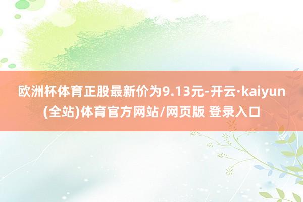 欧洲杯体育正股最新价为9.13元-开云·kaiyun(全站)体育官方网站/网页版 登录入口