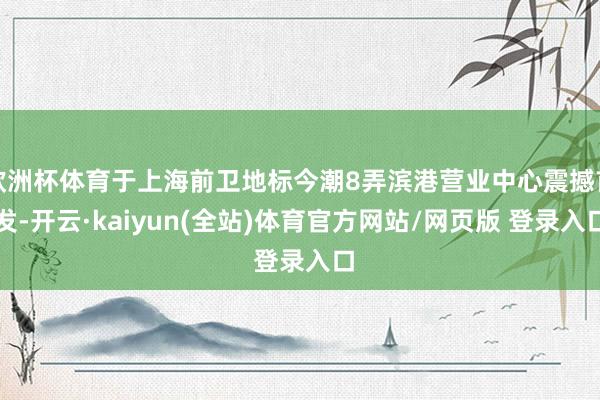 欧洲杯体育于上海前卫地标今潮8弄滨港营业中心震撼首发-开云·kaiyun(全站)体育官方网站/网页版 登录入口