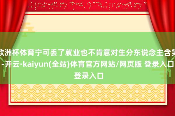欧洲杯体育宁可丢了就业也不肯意对生分东说念主含笑-开云·kaiyun(全站)体育官方网站/网页版 登录入口