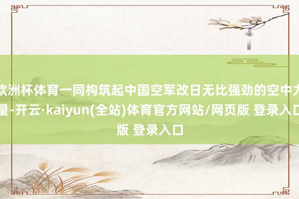 欧洲杯体育一同构筑起中国空军改日无比强劲的空中力量-开云·kaiyun(全站)体育官方网站/网页版 登录入口
