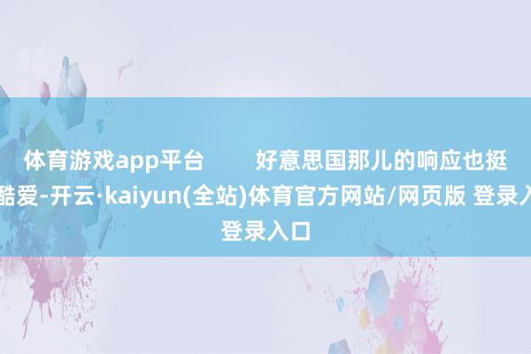 体育游戏app平台 好意思国那儿的响应也挺故酷爱-开云·kaiyun(全站)体育官方网站/网页版 登录入口