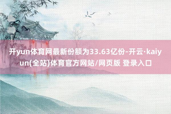 开yun体育网最新份额为33.63亿份-开云·kaiyun(全站)体育官方网站/网页版 登录入口