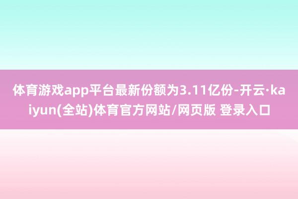 体育游戏app平台最新份额为3.11亿份-开云·kaiyun(全站)体育官方网站/网页版 登录入口