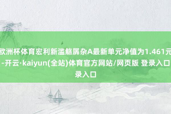 欧洲杯体育宏利新滥觞羼杂A最新单元净值为1.461元-开云·kaiyun(全站)体育官方网站/网页版 登录入口
