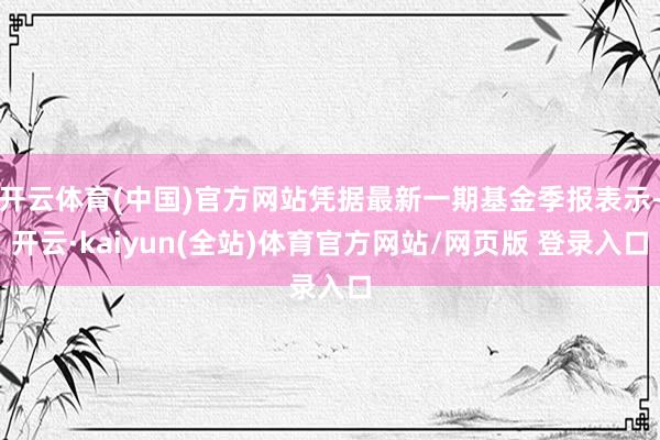开云体育(中国)官方网站凭据最新一期基金季报表示-开云·kaiyun(全站)体育官方网站/网页版 登录入口