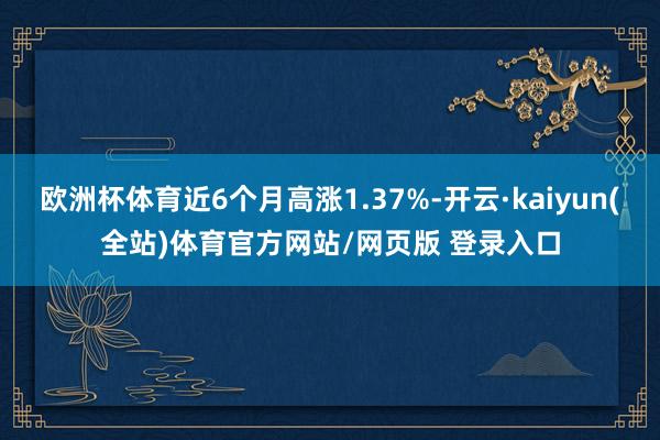 欧洲杯体育近6个月高涨1.37%-开云·kaiyun(全站)体育官方网站/网页版 登录入口