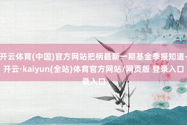 开云体育(中国)官方网站把柄最新一期基金季报知道-开云·kaiyun(全站)体育官方网站/网页版 登录入口