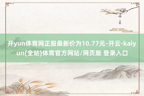 开yun体育网正股最新价为10.77元-开云·kaiyun(全站)体育官方网站/网页版 登录入口