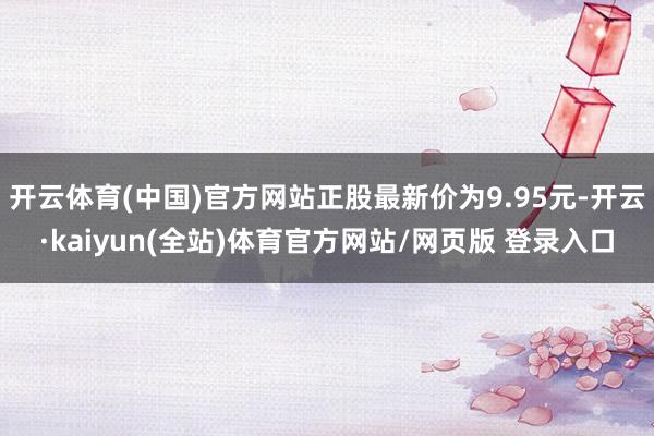 开云体育(中国)官方网站正股最新价为9.95元-开云·kaiyun(全站)体育官方网站/网页版 登录入口