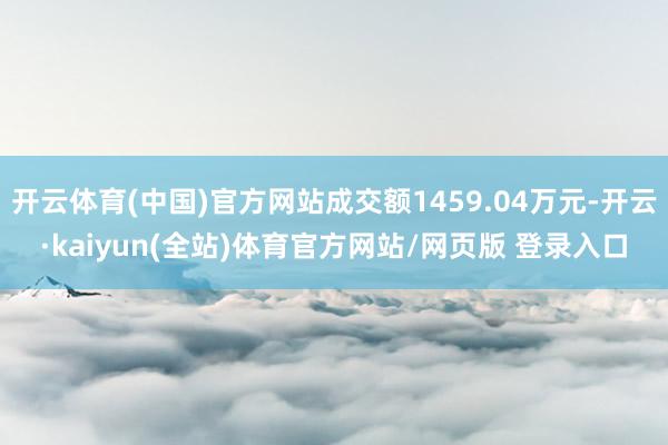 开云体育(中国)官方网站成交额1459.04万元-开云·kaiyun(全站)体育官方网站/网页版 登录入口