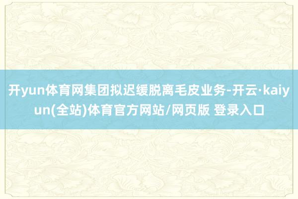 开yun体育网集团拟迟缓脱离毛皮业务-开云·kaiyun(全站)体育官方网站/网页版 登录入口