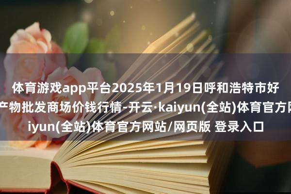 体育游戏app平台2025年1月19日呼和浩特市好意思通首府无公害农产物批发商场价钱行情-开云·kaiyun(全站)体育官方网站/网页版 登录入口