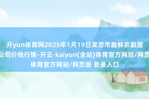 开yun体育网2025年1月19日吴忠市鑫鲜农副居品市集有限公司价钱行情-开云·kaiyun(全站)体育官方网站/网页版 登录入口