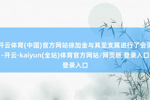 开云体育(中国)官方网站徐加金与其至支属进行了会见-开云·kaiyun(全站)体育官方网站/网页版 登录入口