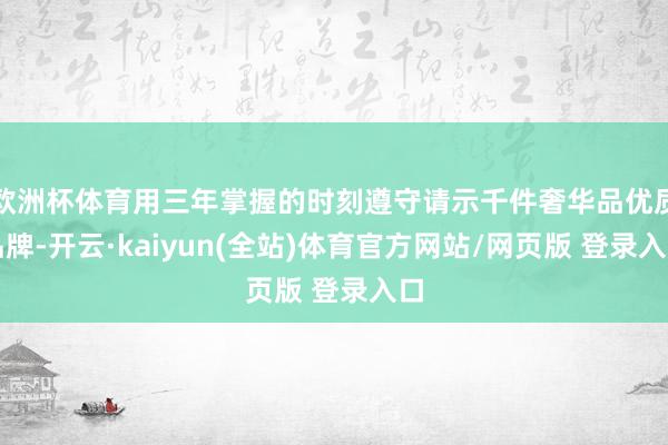 欧洲杯体育用三年掌握的时刻遵守请示千件奢华品优质品牌-开云·kaiyun(全站)体育官方网站/网页版 登录入口