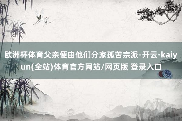 欧洲杯体育父亲便由他们分家孤苦宗派-开云·kaiyun(全站)体育官方网站/网页版 登录入口