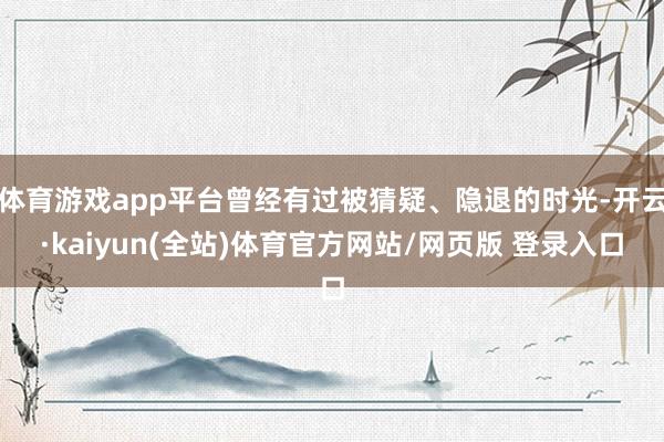 体育游戏app平台曾经有过被猜疑、隐退的时光-开云·kaiyun(全站)体育官方网站/网页版 登录入口