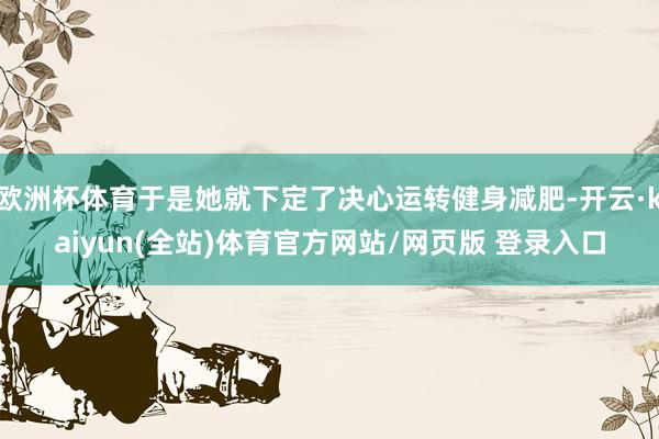 欧洲杯体育于是她就下定了决心运转健身减肥-开云·kaiyun(全站)体育官方网站/网页版 登录入口