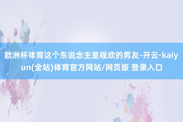 欧洲杯体育这个东说念主是程欣的男友-开云·kaiyun(全站)体育官方网站/网页版 登录入口