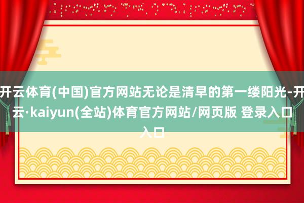 开云体育(中国)官方网站无论是清早的第一缕阳光-开云·kaiyun(全站)体育官方网站/网页版 登录入口
