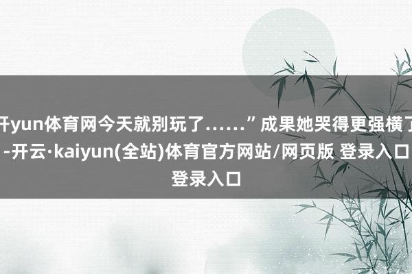开yun体育网今天就别玩了……”成果她哭得更强横了-开云·kaiyun(全站)体育官方网站/网页版 登录入口