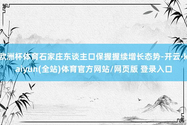 欧洲杯体育石家庄东谈主口保握握续增长态势-开云·kaiyun(全站)体育官方网站/网页版 登录入口