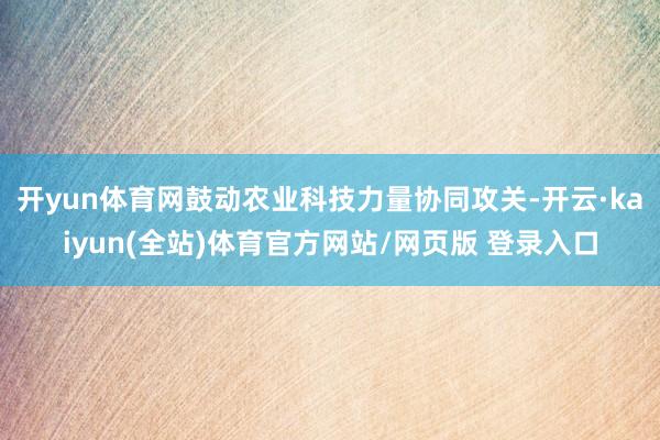 开yun体育网鼓动农业科技力量协同攻关-开云·kaiyun(全站)体育官方网站/网页版 登录入口