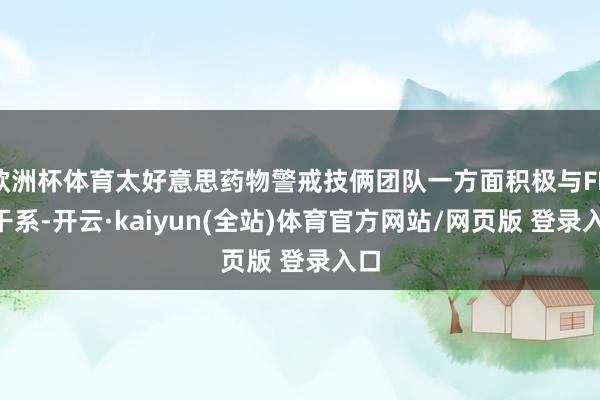 欧洲杯体育太好意思药物警戒技俩团队一方面积极与FDA干系-开云·kaiyun(全站)体育官方网站/网页版 登录入口