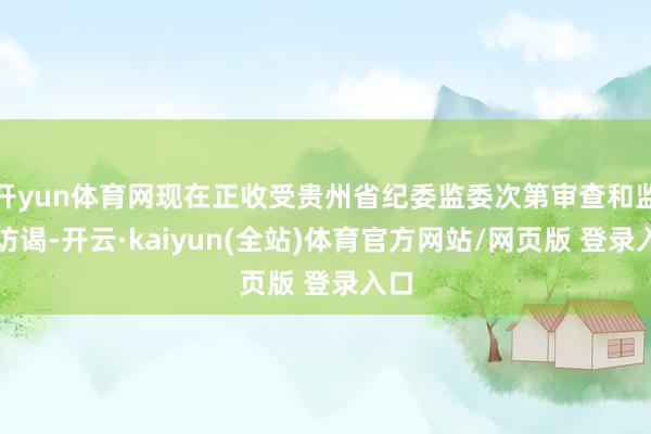 开yun体育网现在正收受贵州省纪委监委次第审查和监察访谒-开云·kaiyun(全站)体育官方网站/网页版 登录入口