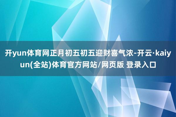 开yun体育网正月初五初五迎财喜气浓-开云·kaiyun(全站)体育官方网站/网页版 登录入口