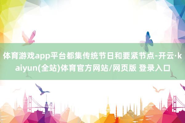 体育游戏app平台都集传统节日和要紧节点-开云·kaiyun(全站)体育官方网站/网页版 登录入口