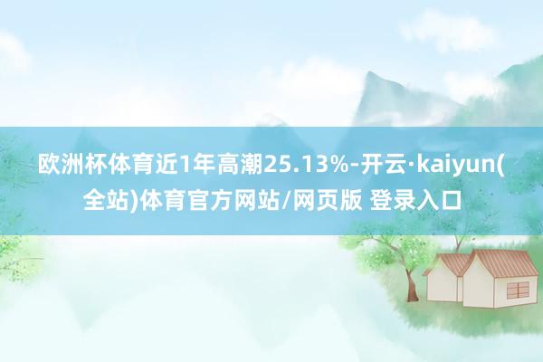 欧洲杯体育近1年高潮25.13%-开云·kaiyun(全站)体育官方网站/网页版 登录入口