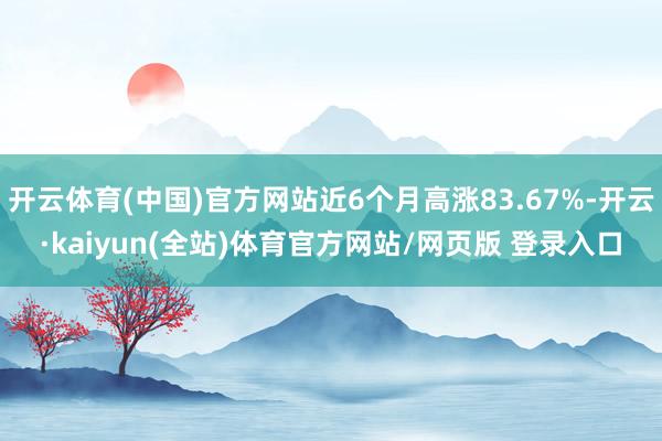 开云体育(中国)官方网站近6个月高涨83.67%-开云·kaiyun(全站)体育官方网站/网页版 登录入口