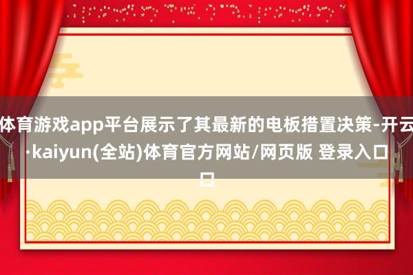 体育游戏app平台展示了其最新的电板措置决策-开云·kaiyun(全站)体育官方网站/网页版 登录入口