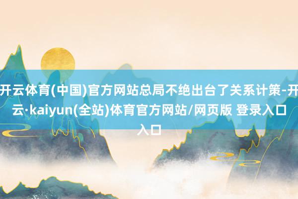 开云体育(中国)官方网站总局不绝出台了关系计策-开云·kaiyun(全站)体育官方网站/网页版 登录入口
