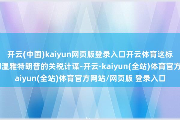 开云(中国)kaiyun网页版登录入口开云体育这标明计谋制定者正在密切温雅特朗普的关税计谋-开云·kaiyun(全站)体育官方网站/网页版 登录入口