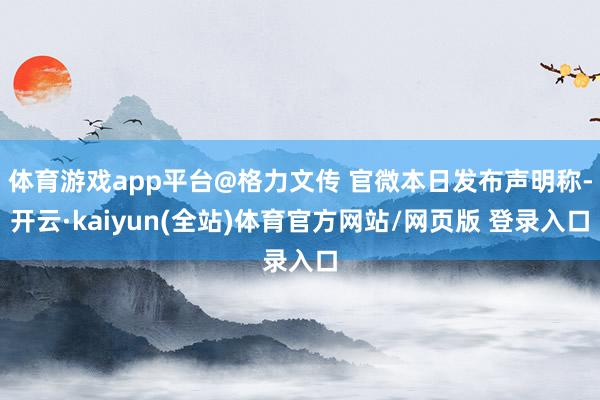体育游戏app平台@格力文传 官微本日发布声明称-开云·kaiyun(全站)体育官方网站/网页版 登录入口